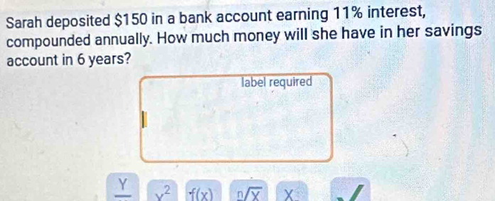 Sarah deposited $150 in a bank account earning 11% interest, 
compounded annually. How much money will she have in her savings 
account in 6 years? 
label required 
_ Y x^2 f(x) n/overline X X