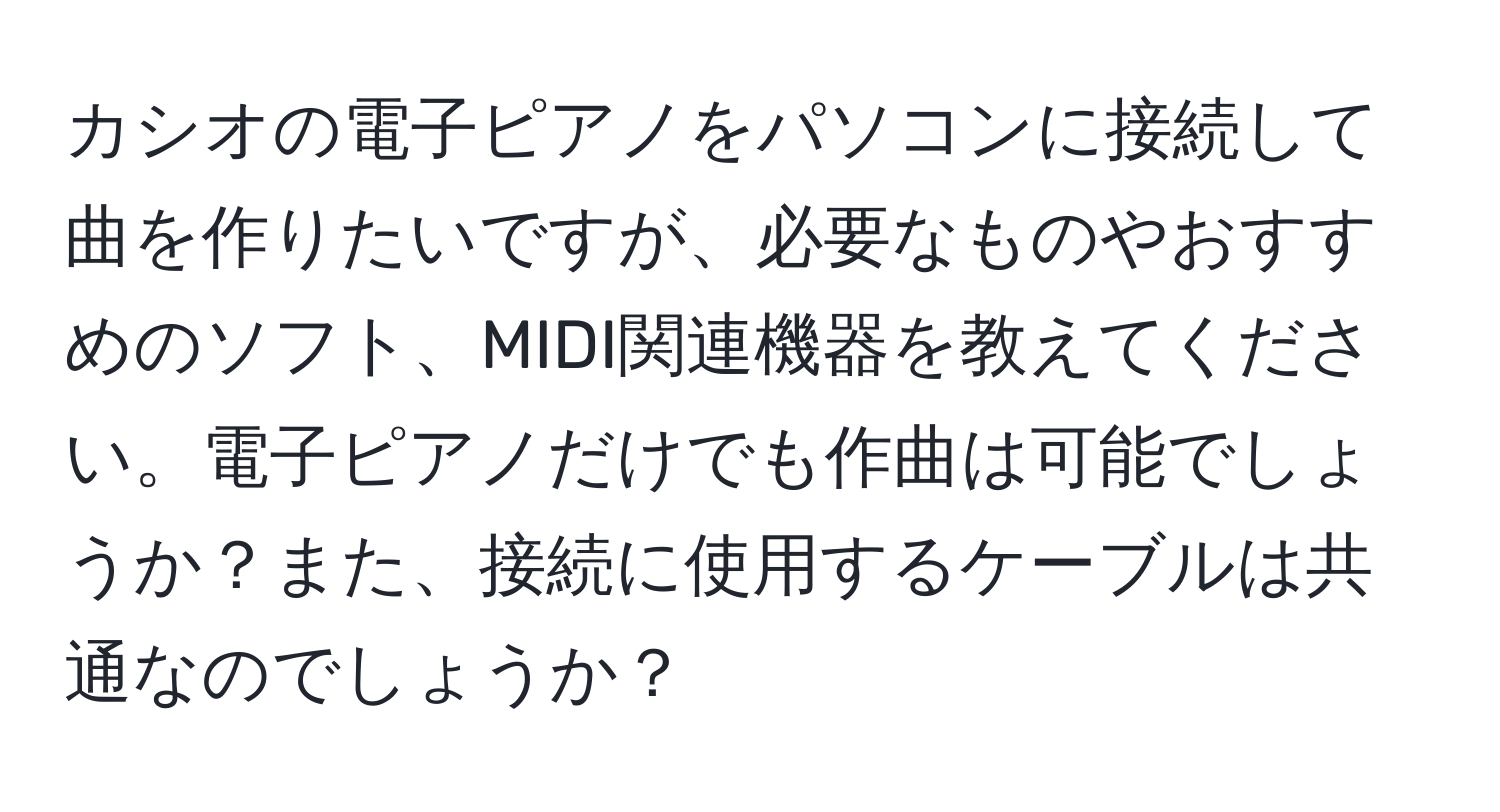 カシオの電子ピアノをパソコンに接続して曲を作りたいですが、必要なものやおすすめのソフト、MIDI関連機器を教えてください。電子ピアノだけでも作曲は可能でしょうか？また、接続に使用するケーブルは共通なのでしょうか？