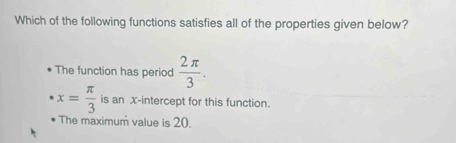 Which of the following functions satisfies all of the properties given below?
The function has period  2π /3 .
x= π /3  is an x-intercept for this function.
The maximum value is 20.