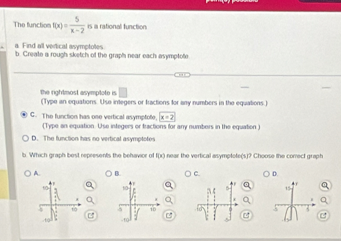 The function f(x)= 5/x-2  is a rational function
a Find all vertical asymptotes.
b. Create a rough sketch of the graph near each asymptote
the rightmost asymptote is ( 
(Type an equations. Use integers or fractions for any numbers in the equations.)
C. The function has one vertical asymptote, x=2
(Type an equation. Use integers or fractions for any numbers in the equation )
D. The function has no vertical asymptotes
b. Which graph best represents the behavior of f(x) near the vertical asymptote(s)? Choose the correct graph
A.
B.
C.
D.
y
y
10
15
x
x
5 10 5 5
z
10