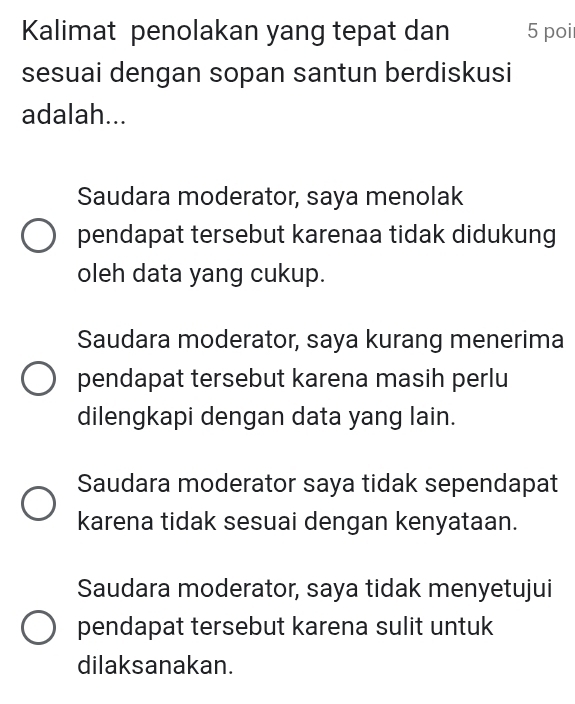 Kalimat penolakan yang tepat dan 5 poi
sesuai dengan sopan santun berdiskusi
adalah...
Saudara moderator, saya menolak
pendapat tersebut karenaa tidak didukung
oleh data yang cukup.
Saudara moderator, saya kurang menerima
pendapat tersebut karena masih perlu
dilengkapi dengan data yang lain.
Saudara moderator saya tidak sependapat
karena tidak sesuai dengan kenyataan.
Saudara moderator, saya tidak menyetujui
pendapat tersebut karena sulit untuk
dilaksanakan.