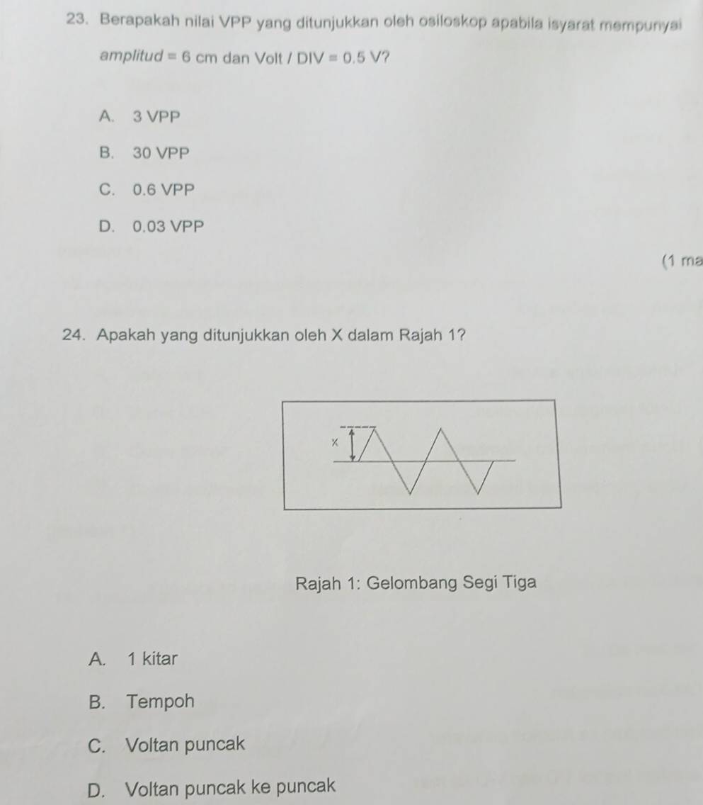 Berapakah nilai VPP yang ditunjukkan oleh osiloskop apabila isyarat mempunyai
amplitud =6cmdanVolt/DIV=0.5V ?
A. 3 VPP
B. 30 VPP
C. 0.6 VPP
D. 0.03 VPP
(1 ma
24. Apakah yang ditunjukkan oleh X dalam Rajah 1?
Rajah 1: Gelombang Segi Tiga
A. 1 kitar
B. Tempoh
C. Voltan puncak
D. Voltan puncak ke puncak