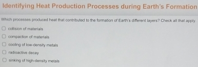 ldentifying Heat Production Processes during Earth's Formation
Which processes produced heat that contributed to the formation of Earth's different layers? Check all that apply
collision of materials
compaction of materials
cooling of low-density metals
radioactive decay
sinking of high-density metals