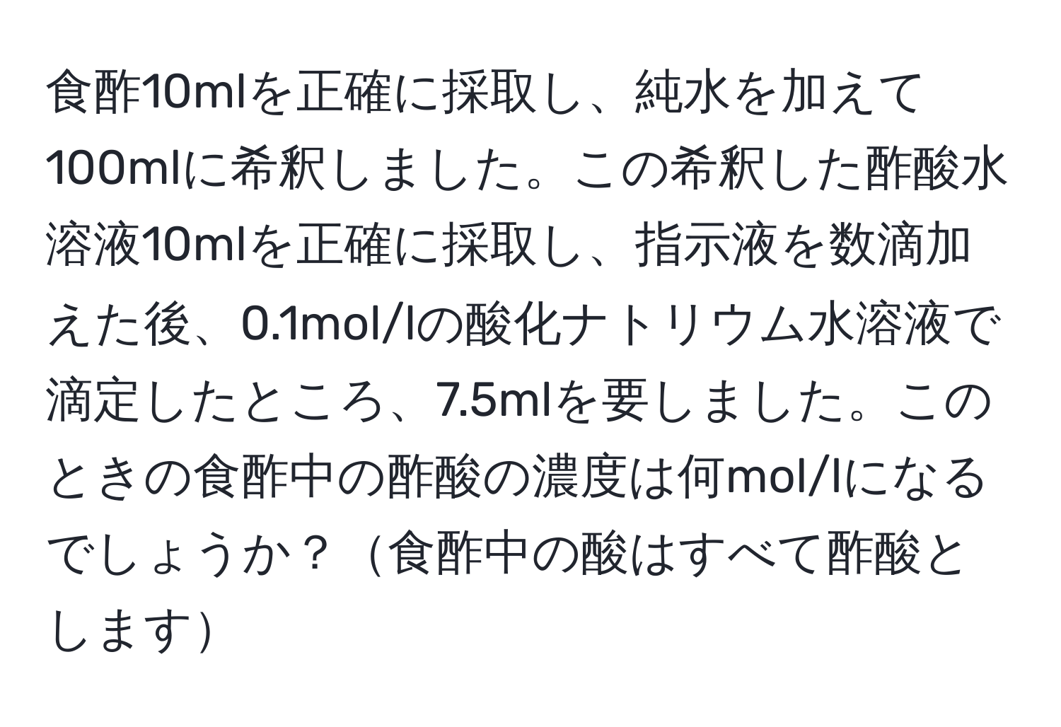 食酢10mlを正確に採取し、純水を加えて100mlに希釈しました。この希釈した酢酸水溶液10mlを正確に採取し、指示液を数滴加えた後、0.1mol/lの酸化ナトリウム水溶液で滴定したところ、7.5mlを要しました。このときの食酢中の酢酸の濃度は何mol/lになるでしょうか？食酢中の酸はすべて酢酸とします