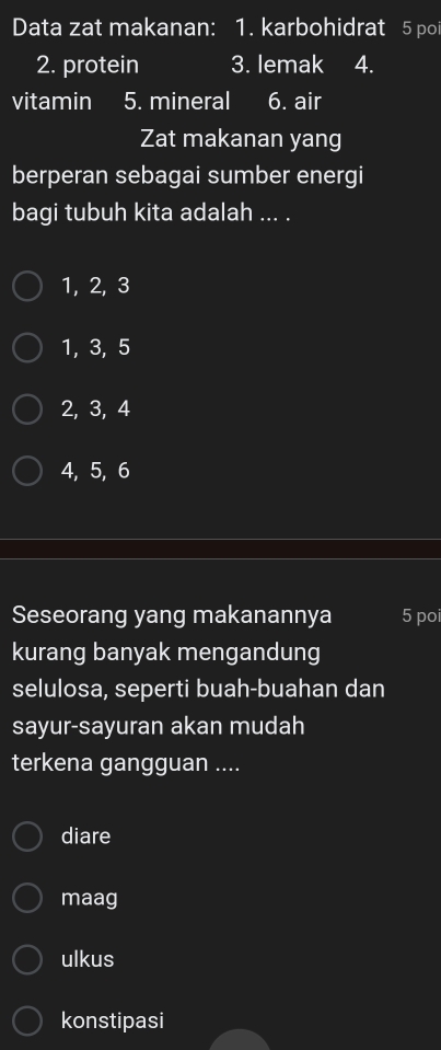 Data zat makanan: 1. karbohidrat 5 poi
2. protein 3. lemak 4.
vitamin 5. mineral 6. air
Zat makanan yang
berperan sebagai sumber energi
bagi tubuh kita adalah ... .
1, 2, 3
1, 3, 5
2, 3, 4
4, 5, 6
Seseorang yang makanannya 5 poi
kurang banyak mengandung
selulosa, seperti buah-buahan dan
sayur-sayuran akan mudah
terkena gangguan ....
diare
maag
ulkus
konstipasi