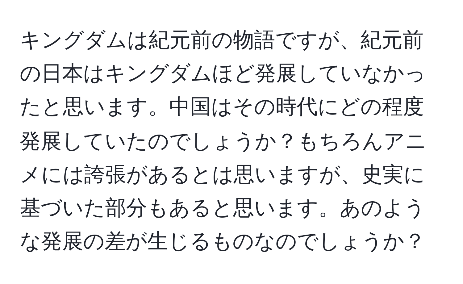 キングダムは紀元前の物語ですが、紀元前の日本はキングダムほど発展していなかったと思います。中国はその時代にどの程度発展していたのでしょうか？もちろんアニメには誇張があるとは思いますが、史実に基づいた部分もあると思います。あのような発展の差が生じるものなのでしょうか？