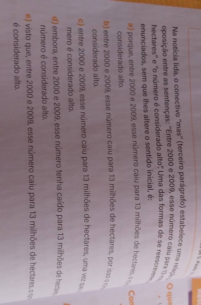 Na notícia lida, o conectivo "mas" (terceiro parágrafo) estabelece uma relaç, O qu
oposição entre as sentenças: "Entre 2000 e 2009, esse número caiu para 13 m
hectares'' e 'o número é considerado alto' Uma das formas de se reescrevere .
enunciados, sem que lhes altere o sentido inicial, é:
a) porque, entre 2000 e 2009, esse número caiu para 13 milhões de hectares, n Con
considerado alto.
b) entre 2000 e 2009, esse número caíu para 13 milhões de hectares, por isso o núm
considerado alto.
c) entre 2000 e 2009, esse número caiu para 13 milhões de hectares, uma vez que
mero é considerado alto.
d) embora, entre 2000 e 2009, esse número tenha caído para 13 milhões de hectares
número é considerado alto.
vi sto ue ntre 2000 e 2009, esse número caiu para 13 milhões de hectares, o núna
é considerado alto.