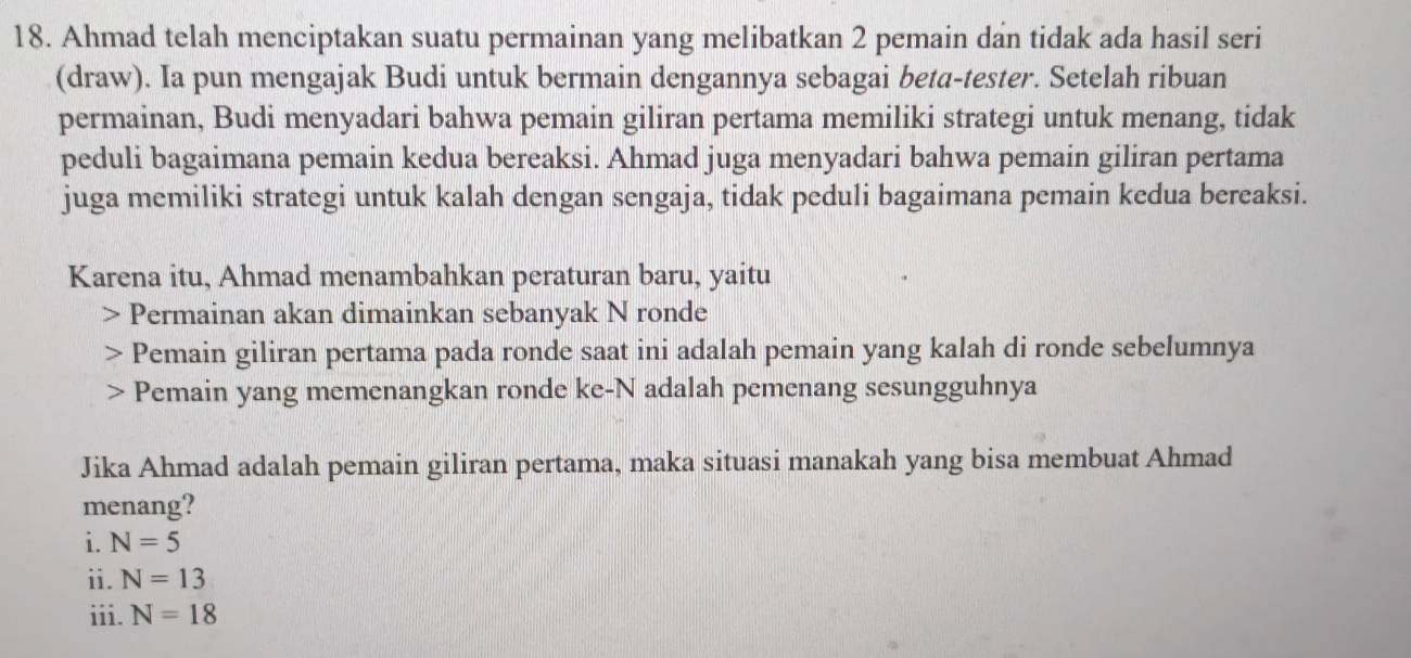 Ahmad telah menciptakan suatu permainan yang melibatkan 2 pemain dan tidak ada hasil seri 
(draw). Ia pun mengajak Budi untuk bermain dengannya sebagai beta-tester. Setelah ribuan 
permainan, Budi menyadari bahwa pemain giliran pertama memiliki strategi untuk menang, tidak 
peduli bagaimana pemain kedua bereaksi. Ahmad juga menyadari bahwa pemain giliran pertama 
juga memiliki strategi untuk kalah dengan sengaja, tidak peduli bagaimana pemain kedua bereaksi. 
Karena itu, Ahmad menambahkan peraturan baru, yaitu 
Permainan akan dimainkan sebanyak N ronde 
Pemain giliran pertama pada ronde saat ini adalah pemain yang kalah di ronde sebelumnya 
Pemain yang memenangkan ronde ke- N adalah pemenang sesungguhnya 
Jika Ahmad adalah pemain giliran pertama, maka situasi manakah yang bisa membuat Ahmad 
menang? 
i. N=5
ii. N=13
iii. N=18