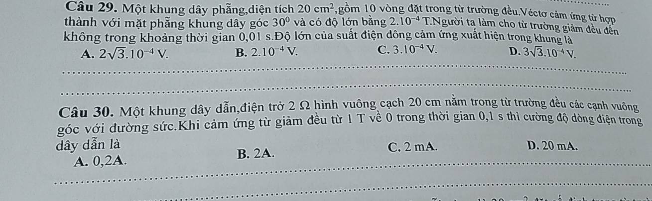 Một khung dây phẫng,diện tích 20cm^2 1,gồm 10 vòng đặt trong từ trường đều.Véctơ cảm ứng từ hợp
thành với mặt phẫng khung dây góc 30° và có độ lớn bằng 2.10^(-4) T.Người ta làm cho từ trường giảm đều đến
không trong khoảng thời gian 0,01 s.Độ lớn của suất điện đông cảm ứng xuất hiện trong khung là
C.
A. 2sqrt(3).10^(-4)V. B. 2.10^(-4)V. 3.10^(-4)V. D. 3sqrt(3).10^(-4)V. 
Câu 30. Một khung dây dẫn,điện trở 2 Ω hình vuông cạch 20 cm nằm trong từ trường đều các cạnh vuông
góc với đường sức.Khi cảm ứng từ giảm đều từ 1 T về 0 trong thời gian 0,1 s thì cường độ dòng điện trong
dây dẫn là C. 2 mA. D. 20 mA.
A. 0, 2A. B. 2A.