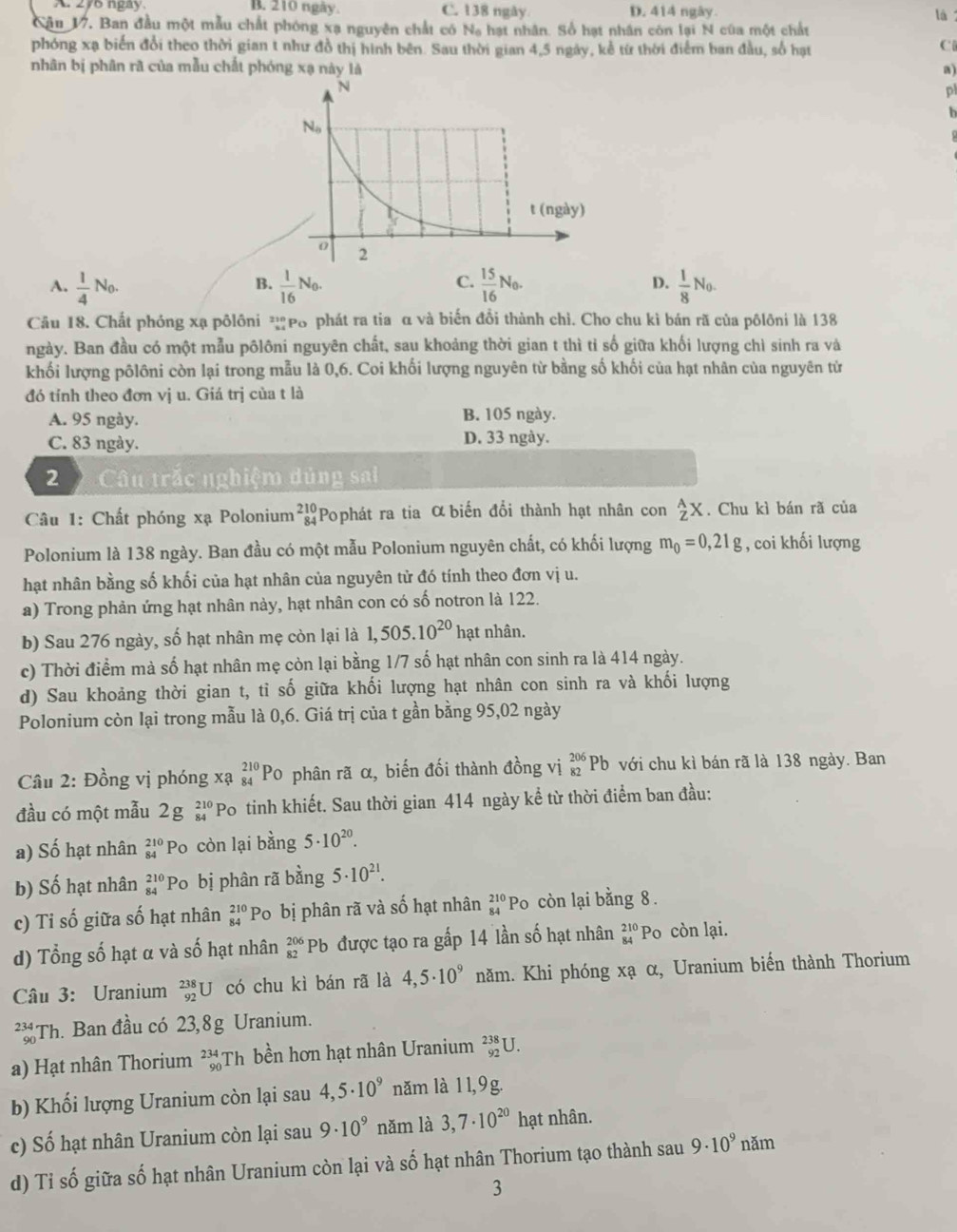 A. 276 ngay B. 210 ngày. C. 138 ngày. D. 414 ngày. là
Cậu V7. Ban đầu một mẫu chất phóng xạ nguyên chất có N_0 hạt nhân. Số hạt nhân còn lại N cũa một chất
phóng xạ biển đổi theo thời gian t như đồ thị hình bên. Sau thời gian 4,5 ngày, kể từ thời điểm ban đầu, số hạt
Ci
nhân bị phân rã của mẫu chất phóng xạ này là a)
pl
h
C.
D.
A.  1/4 N_0.  1/16 N_0.  15/16 N_0.  1/8 N_0.
B.
Câu 18. Chất phóng xạ pôlôni *Po phát ra tia α và biến đổi thành chỉ. Cho chu kì bán rã của pôlôni là 138
ngày. Ban đầu có một mẫu pôlôni nguyên chất, sau khoảng thời gian t thì tỉ số giữa khối lượng chì sinh ra và
khối lượng pôlôni còn lại trong mẫu là 0,6. Coi khối lượng nguyên từ bằng số khối của hạt nhân của nguyên từ
đó tính theo đơn vị u. Giá trị của t là
A. 95 ngày. B. 105 ngày.
C. 83 ngày. D. 33 ngày.
2 Câu trắc nghiệm dủng sai
* Câu 1: Chất phóng xạ Polonium beginarrayr 210 84endarray Pophát ra tia α biến đổi thành hạt nhân con _Z^(AX. Chu kì bán rã của
Polonium là 138 ngày. Ban đầu có một mẫu Polonium nguyên chất, có khối lượng m_0)=0,21g , coi khối lượng
hạt nhân bằng số khối của hạt nhân của nguyên tử đó tính theo đơn vị u.
a) Trong phản ứng hạt nhân này, hạt nhân con có số notron là 122.
b) Sau 276 ngày, số hạt nhân mẹ còn lại là 1,505.10^(20) hạt nhân.
c) Thời điểm mà số hạt nhân mẹ còn lại bằng 1/7 số hạt nhân con sinh ra là 414 ngày.
d) Sau khoảng thời gian t, tỉ số giữa khối lượng hạt nhân con sinh ra và khối lượng
Polonium còn lại trong mẫu là 0,6. Giá trị của t gần bằng 95,02 ngày
Câu 2: Đồng vị phóng xạ beginarrayr 210 84endarray Po phân rã α, biến đối thành đồng vị _(82)^(206)Pb với chu kì bán rã là 138 ngày. Ban
đầu có một mẫu 2g_(84)^(210) Po tinh khiết. Sau thời gian 414 ngày kể từ thời điểm ban đầu:
a) Số hạt nhân beginarrayr 210 84endarray Po còn lại bằng 5· 10^(20).
b) Số hạt nhân beginarrayr 210 84endarray 'Po bị phân rã bằng 5· 10^(21).
c) Ti số giữa số hạt nhân beginarrayr 210 84endarray Po bị phân rã và số hạt nhân beginarrayr 210 84endarray Po còn lại bằng 8.
d) Tổng số hạt α và số hạt nhân beginarrayr 206 82endarray Pb được tạo ra gấp 14 lần số hạt nhân beginarrayr 210 84endarray Po còn lại.
Câu 3: Uranium _(92)^(238)U có chu kì bán rã là 4,5· 10^9 năm. Khi phóng xạ α, Uranium biến thành Thorium
** Th. Ban đầu có 23,8g Uranium.
a) Hạt nhân Thorium _(90)^(234)T h bền hơn hạt nhân Uranium _(92)^(238)U
b) Khối lượng Uranium còn lại sau 4,5· 10^9 năm là 11,9g.
c) Số hạt nhân Uranium còn lại sau 9· 10^9 nǎm là 3,7· 10^(20) hạt nhân.
d) Tỉ số giữa số hạt nhân Uranium còn lại và số hạt nhân Thorium tạo thành sau 9· 10^9 năm
3