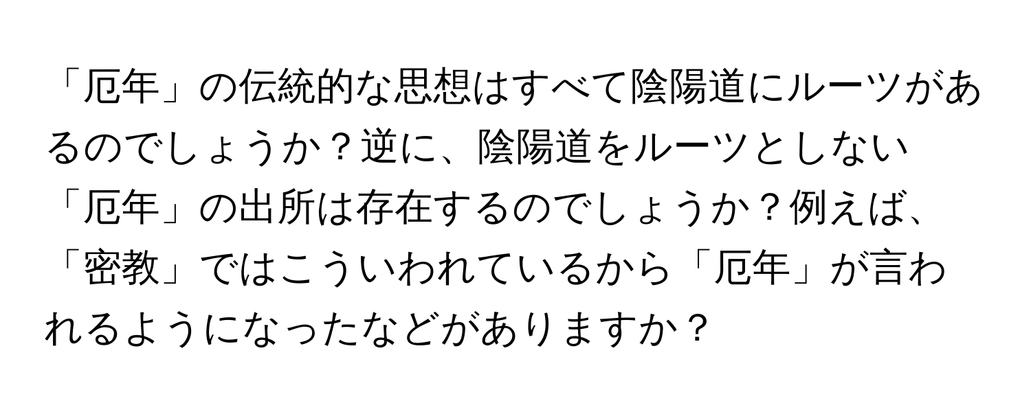 「厄年」の伝統的な思想はすべて陰陽道にルーツがあるのでしょうか？逆に、陰陽道をルーツとしない「厄年」の出所は存在するのでしょうか？例えば、「密教」ではこういわれているから「厄年」が言われるようになったなどがありますか？