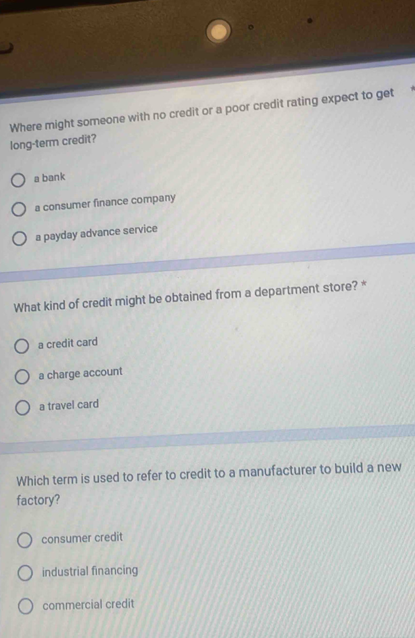 Where might someone with no credit or a poor credit rating expect to get
long-term credit?
a bank
a consumer finance company
a payday advance service
What kind of credit might be obtained from a department store? *
a credit card
a charge account
a travel card
Which term is used to refer to credit to a manufacturer to build a new
factory?
consumer credit
industrial financing
commercial credit