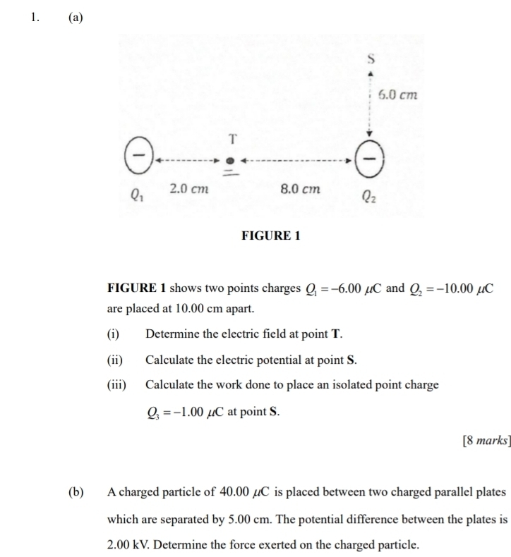 FIGURE 1 shows two points charges Q_1=-6.00mu C and Q_2=-10.00mu C
are placed at 10.00 cm apart.
(i) Determine the electric field at point T.
(ii) Calculate the electric potential at point S.
(iii) Calculate the work done to place an isolated point charge
Q_3=-1.00mu C at point S.
[8 marks]
(b) A charged particle of 40.00 µC is placed between two charged parallel plates
which are separated by 5.00 cm. The potential difference between the plates is
2.00 kV. Determine the force exerted on the charged particle.