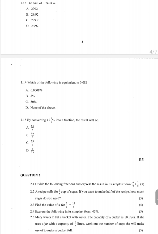 1.13 The sum of 3.74* 8 is.
A. 2992
B. 29.92
C. 299.2
D. 2.992
4
4/7
1.14 Which of the following is equivalent to 0.08?
A. 0.0008%
B. 8%
C. 80%
D. None of the above
1.15 By converting 17 2/3 % into a fraction, the result will be.
A.  55/3 
B.  56/3 
C.  53/3 
D.  3/53 
[15]
QUESTION 2
2.1 Divide the following fractions and express the result in its simplest form:  4/9 /  2/3  (3)
2.2 A recipe calls for  3/4  cup of sugar. If you want to make half of the recipe, how much
sugar do you need? (3)
2.3 Find the value of xfor 3/5 = 18/x  (4)
2.4 Express the following in its simplest form: 45%. (5)
2.5 Mary wants to fill a bucket with water. The capacity of a bucket is 10 litres. If she
uses a jar with a capacity of  3/4  litres, work out the number of cups she will make
use of to make a bucket full. (5)