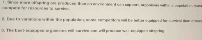 Since more offspring are produced than an environment can support, organisms within a population must 
compete for resources to survive. 
2. Due to variations within the population, some competitors will be better equipped for survival than others 
3. The best-equipped organisms will survive and will produce well-equipped offspring.