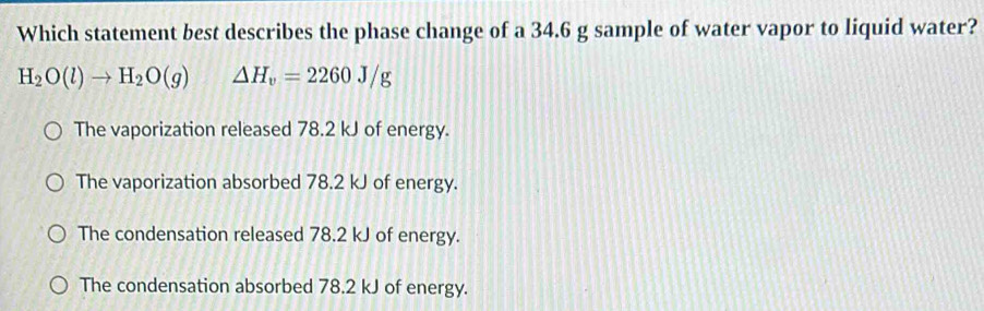 Which statement best describes the phase change of a 34.6 g sample of water vapor to liquid water?
H_2O(l)to H_2O(g) △ H_v=2260J/g
The vaporization released 78.2 kJ of energy.
The vaporization absorbed 78.2 kJ of energy.
The condensation released 78.2 kJ of energy.
The condensation absorbed 78.2 kJ of energy.