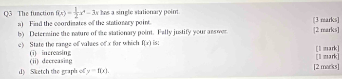 The function f(x)= 1/2 x^4-3x has a single stationary point.
a) Find the coordinates of the stationary point. [3 marks]
b) Determine the nature of the stationary point. Fully justify your answer. [2 marks]
c) State the range of values of x for which f(x) is: [1 mark]
(i) increasing
(ii) decreasing [1 mark]
d) Sketch the graph of y=f(x). [2 marks]