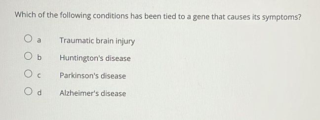 Which of the following conditions has been tied to a gene that causes its symptoms?
a Traumatic brain injury
b Huntington's disease
C Parkinson's disease
d Alzheimer's disease