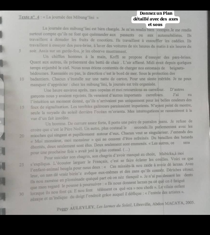 Donnez un Plan
Texte n° 4 : « La journée des Mibung'lini » détaillé avec des axes
et sous
La journée des mibung’lini est bien chargée. Je m’en rendis bien compte.Je me rendis
surtout compte qu’ils ne font que quémander aux passants ou aux automobilistes. Ils
travaillent à dénuder les fruits de cocotiers. Ils travaillent à essouffler les caddies. Ils
travaillent à essuyer des pare-brise, à laver des voitures de six heures du matin à six heures du
5 soir. Assis sur un garde-fou, je les observe muettement.
Un chiffon honteux à la main, Koffi se propose d'essuyer des pare-brises.
Quant aux autres, ils présentent des battù de chair . L'air affamé. Midi avait depuis quelques
temps enjambé le ciel. Nous nous étions contentés de charger nos estomacs de beignets-
bédoumes. Rassasiés ou pas, la direction c’est le bord de mer. Sous la protection des
10 badamiers. Chacun s’installe sur une natte de carton. Pour une sieste méritée. Je ne peux
manquer d'apprécier : chez les mibung’lini, la journée est très organisée.
Une heure environ après, mes copains et moi retournions au carrefour. D' autres
garçons nous y avaient rejoints. Ils venaient d’autres importants carrefours. ai eu
l'intuition un moment donné, qu’ils n'arrivaient pas uniquement pour les belles couleurs des
15 feux de signalisation. Les terribles galéreurs paraissaient impatients. N’ayant point de montre,
seule la noyade du soleil derrière l'océan m'orienta. Mes interrogations se rassasièrent à la
vue d’un fait insolite.
Un homme. De carrure assez forte, il porte une paire de pantalon jeans. Je refuse de
croire que c’est le Père Noël. Un autre, plus costaud le seconde.Ils parlementent avec les
20 mioches qui singent et papillonnent autour d'eux. Chacun veut se singulariser. J’entends des
« Moi monsieur, moi monsieur » qui ne cessent d'être refreinés. Du bataillon des batards
éhontés, deux seulement sont élus. Deux seulement sont emmenés. « Les autres, ce sera
pour une prochaine fois » avait jeté le plus costaud. (…)
Pour suicider son chagrin, son chagrin d’avoir manqué au choix, Mabicka,à moi
25 s'expliqua. L'écouter larguer le Français, c'est se faire éclater les oreilles. Voici ce que
l`enfant-animal beugla pour nous deux : « Ces missiés-là nou zaide à avoiz dé larzan. Avec
leur, on nan dé vraiz bizin’z avêque eux-mêmes et des zans qu'ils connēz, Dériches citouz.
Ils nou zamène en ploménade quéqué part où on nèz tlanquil ». Je n'ai pas desseré les dents
que mon regard le pousse à poursuivre : « Ils nous donnent larzan pa cé qué on ê fatigué
30 lorzque ils nou font ça. E nou font télément ca qué «ca » nou chofe ». Le vilain enfant
zézaye et m'indique du doigt l'endroit grâce auquel il défêque : « l'entrée des artistes ».
Peggy AULEYLEY, Les larmes du Soleil, Libreville, Abdon MACAYA, 2005.