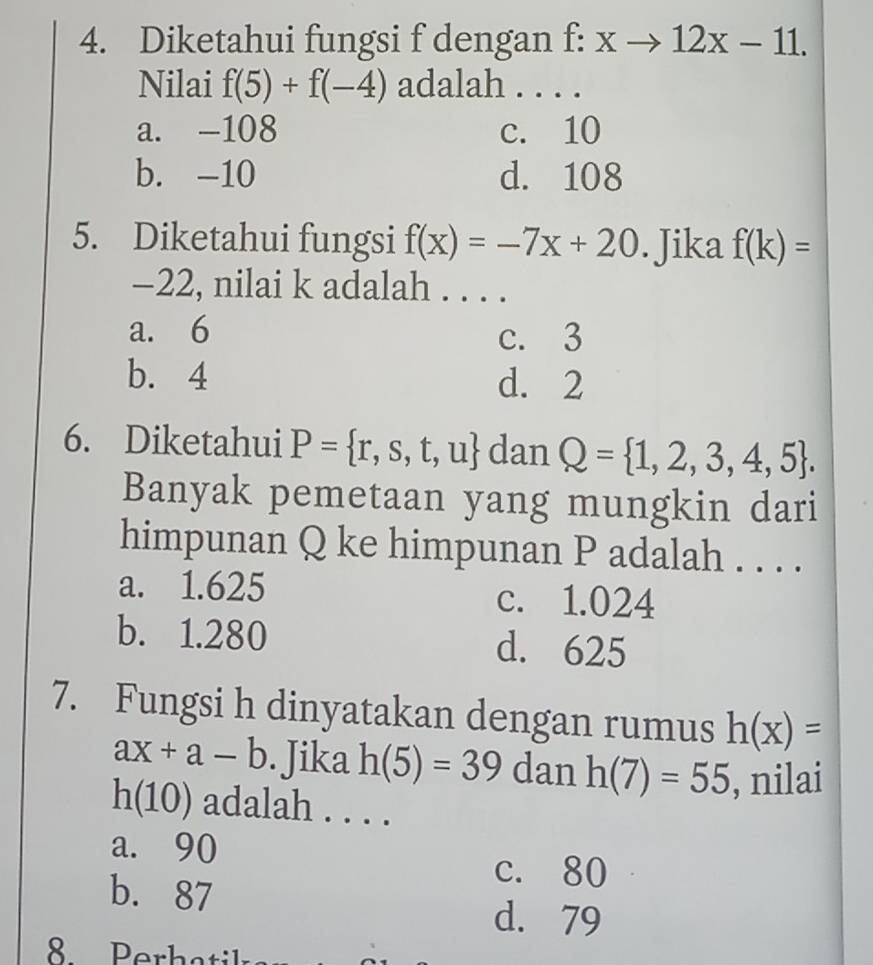 Diketahui fungsi f dengan f: xto 12x-11. 
Nilai f(5)+f(-4) adalah . . . .
a. -108 c. 10
b. -10 d. 108
5. Diketahui fungsi f(x)=-7x+20. Jika f(k)=
-22, nilai k adalah . . . .
a. 6 c. 3
b. 4 d. 2
6. Diketahui P= r,s,t,u dan Q= 1,2,3,4,5. 
Banyak pemetaan yang mungkin dari
himpunan Q ke himpunan P adalah . . . .
a. 1.625 c. 1.024
b. 1.280 d. 625
7. Fungsi h dinyatakan dengan rumus h(x)=
ax+a-b. Jika h(5)=39 dan h(7)=55 , nilai
h(10) ) adalah . . . .
a. 90
c. 80
b. 87
d. 79
8 Perh atik