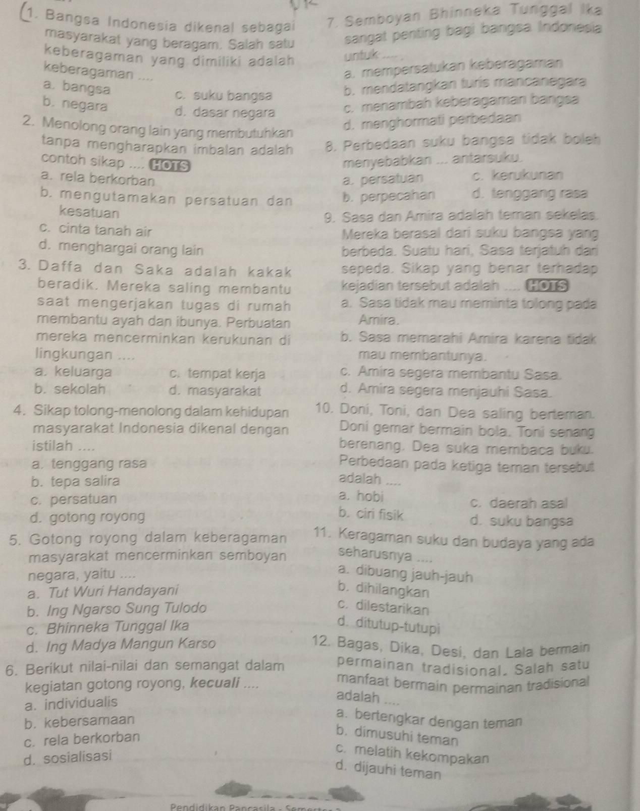 Bangsa Indonesia dikenal sebagai 7. Semboyan Bhinneka Tunggal Ika
masyarakat yang beragam. Salah satu sangat penting bagi bangsa Indonesia
keberagaman yang dimiliki adalah untuk
keberagaman ....
a. mempersatukan keberagaman
a. bangsa b. mendatangkan turis mancanegara
c. suku bangsa
b. negara c. menambah keberagaman bangsa
d. dasar negara
2. Menolong orang lain yang membutuhkan
d. menghormati perbedaan
tanpa mengharapkan imbalan adalah 8. Perbedaan suku bangsa tidak boleh
contoh sikap .... HOTS menyebabkan ... antarsuku.
a. rela berkorban a. persatuan c. kerukunan
b. mengutamakan persatuan dan b. perpecahan d. tenggang ras
kesatuan
9. Sasa dan Amira adalah teman sekelas.
c. cinta tanah air Mereka berasal dari suku bangsa yang
d. menghargai orang lain berbeda. Suatu harí, Sasa terjatuh dari
3. Daffa dan Saka adalah kakak sepeda. Sikap yang benar terhadap
beradik. Mereka saling membantu kejadian tersebut adalah .... HOTS
saat mengerjakan tugas di rumah a. Sasa tidak mau meminta tolong pada
membantu ayah dan ibunya. Perbuatan Amira.
mereka mencerminkan kerukunan di b. Sasa memarahi Amira karena tidak
lingkungan .-- mau membantunya.
a. keluarga c.tempat kerja c. Amira segera membantu Sasa.
b. sekolah d. masyarakat
d. Amira segera menjauhi Sasa.
4. Sikap tolong-menolong dalam kehidupan 10. Doni, Toni, dan Dea saling berteman.
masyarakat Indonesia dikenal dengan Doni gemar bermain bola. Toni senang
istilah ....
berenang. Dea suka membaca buku.
a. tenggang rasa
Perbedaan pada ketiga teman tersebut
adalah
b. tepa salira .---
a. hobi
c. persatuan c. daerah asal
b. ciri fisik
d. gotong royong d. suku bangsa
5. Gotong royong dalam keberagaman 11. Keragaman suku dan budaya yang ada
masyarakat mencerminkan semboyan seharusnya ....
negara, yaitu ....
a. dibuang jauh-jauh
a. Tut Wuri Handayani
b. dihilangkan
b. Ing Ngarso Sung Tulodo
c. dilestarikan
c. Bhinneka Tunggal Ika
d. ditutup-tutupi
d. Ing Madya Mangun Karso
12. Bagas, Dika, Desi, dan Lala bermain
6. Berikut nilai-nilai dan semangat dalam permainan tradisional. Salah satu
kegiatan gotong royong, kecuali ....
manfaat bermain permainan tradisional
a. individualis
adalah ....
b. kebersamaan
a. bertengkar dengan teman
c. rela berkorban
b. dimusuhi teman
d. sosialisasi
c. melatih kekompakan
d. dijauhi teman