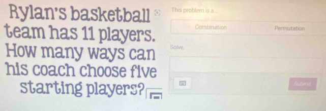 Rylan's basketball This problem is a... 
team has 11 players. Combination Permutation 
How many ways can Solve. 
his coach choose five 
starting players? Suberet