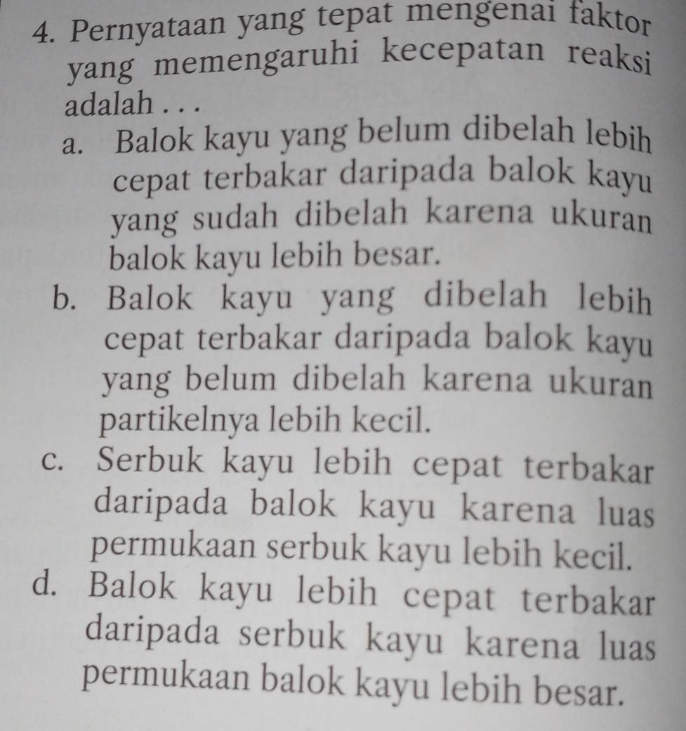 Pernyataan yang tepat mengenai faktor
yang memengaruhi kecepatan reaksi
adalah . . .
a. Balok kayu yang belum dibelah lebih
cepat terbakar daripada balok kayu
yang sudah dibelah karena ukuran 
balok kayu lebih besar.
b. Balok kayu yang dibelah lebih
cepat terbakar daripada balok kayu
yang belum dibelah karena ukuran
partikelnya lebih kecil.
c. Serbuk kayu lebih cepat terbakar
daripada balok kayu karena luas
permukaan serbuk kayu lebih kecil.
d. Balok kayu lebih cepat terbakar
daripada serbuk kayu karena luas
permukaan balok kayu lebih besar.