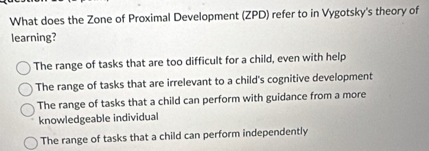 What does the Zone of Proximal Development (ZPD) refer to in Vygotsky's theory of
learning?
The range of tasks that are too difficult for a child, even with help
The range of tasks that are irrelevant to a child's cognitive development
The range of tasks that a child can perform with guidance from a more
knowledgeable individual
The range of tasks that a child can perform independently