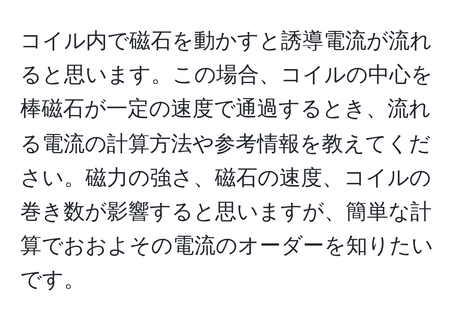 コイル内で磁石を動かすと誘導電流が流れると思います。この場合、コイルの中心を棒磁石が一定の速度で通過するとき、流れる電流の計算方法や参考情報を教えてください。磁力の強さ、磁石の速度、コイルの巻き数が影響すると思いますが、簡単な計算でおおよその電流のオーダーを知りたいです。