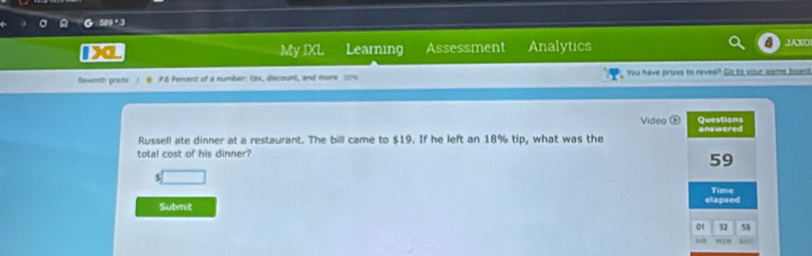 My IXL Learning Assessment Analytics JAXO 
Seventh grade ) P6 Percent of a number: tax, discount, and more You have prizes to reveal! Go to your game board 
Video ( Questions 
Russell ate dinner at a restaurant. The bill came to $19. If he left an 18% tip, what was the answered 
total cost of his dinner?
59
□ 
Time 
Submit elapsed 
01 32 58 
M1 BEC