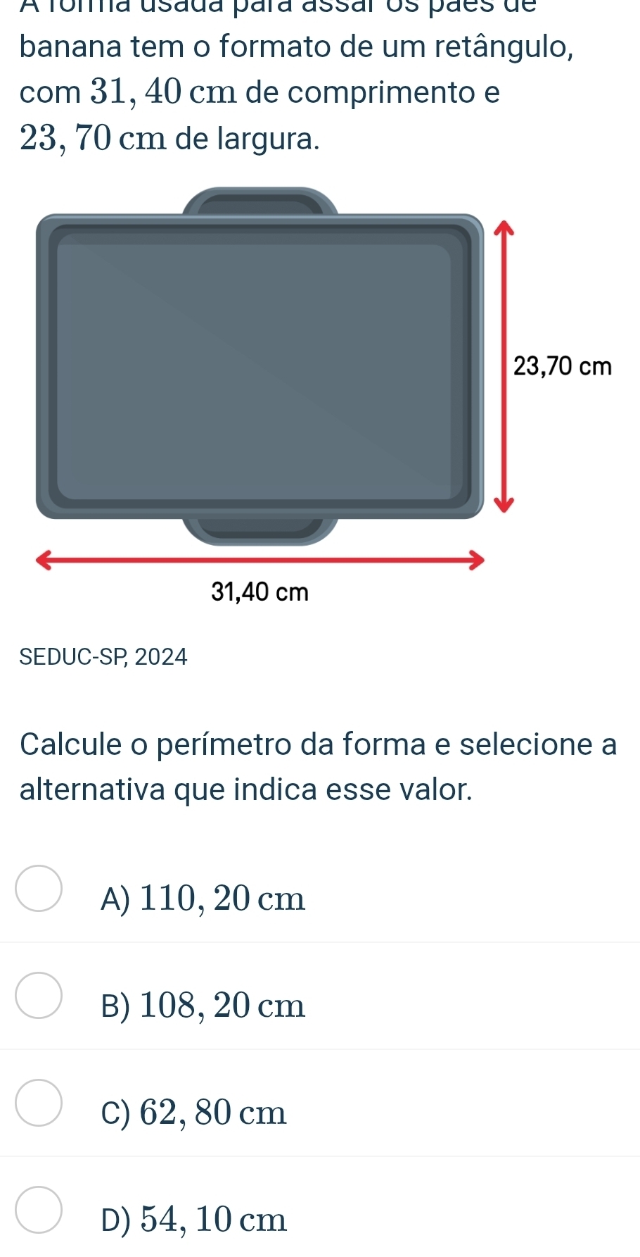 A foma usada para assar os paes de
banana tem o formato de um retângulo,
com 31, 40 cm de comprimento e
23, 70 cm de largura.
SEDUC-SP, 2024
Calcule o perímetro da forma e selecione a
alternativa que indica esse valor.
A) 110, 20 cm
B) 108, 20 cm
C) 62, 80 cm
D) 54, 10 cm