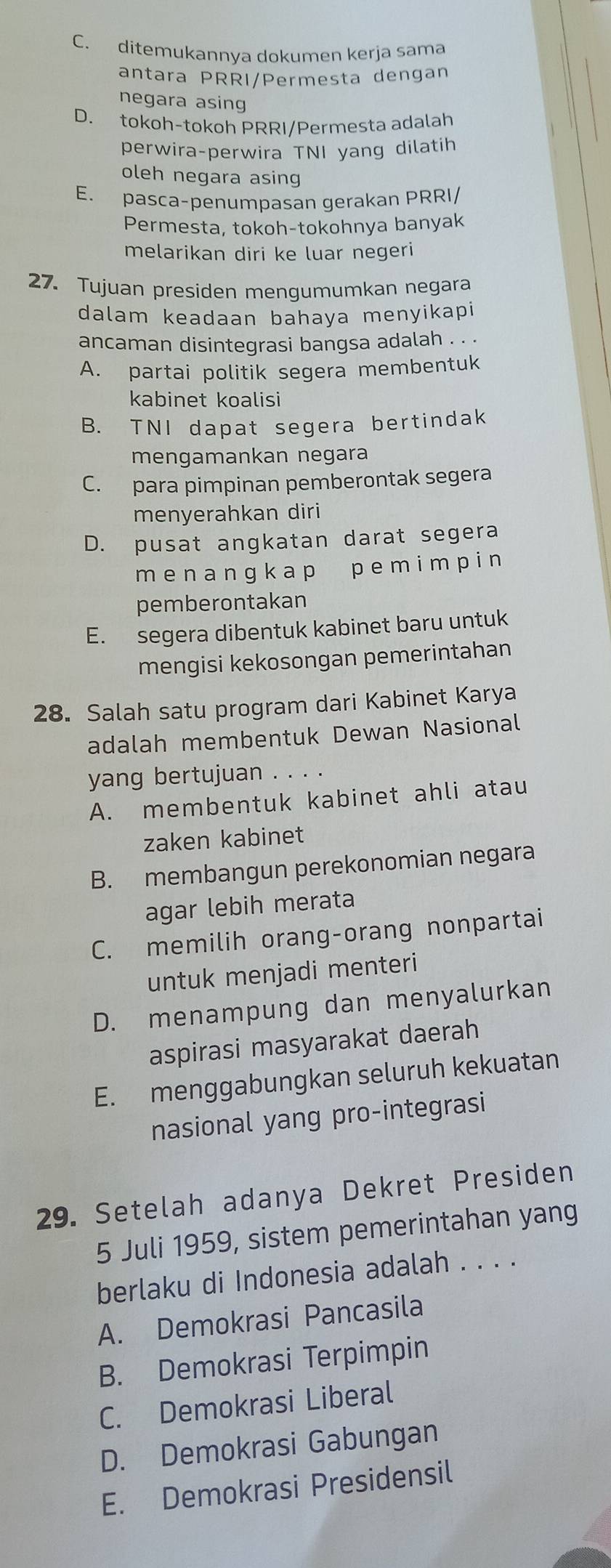 C. ditemukannya dokumen kerja sama
antara PRRI/Permesta dengan
negara asing
D. tokoh-tokoh PRRI/Permesta adalah
perwira-perwira TNI yang dilatih
oleh negara asing
E. pasca-penumpasan gerakan PRRI/
Permesta, tokoh-tokohnya banyak
melarikan diri ke luar negeri
27. Tujuan presiden mengumumkan negara
dalam keadaan bahaya menyikapi
ancaman disintegrasi bangsa adalah . . .
A. partai politik segera membentuk
kabinet koalisi
B. TNI dapat segera bertindak
mengamankan negara
C. para pimpinan pemberontak segera
menyerahkan diri
D. pusat angkatan darat segera
m ena ng k ap p emi m pi n
pemberontakan
E. segera dibentuk kabinet baru untuk
mengisi kekosongan pemerintahan
28. Salah satu program dari Kabinet Karya
adalah membentuk Dewan Nasional
yang bertujuan . . . .
A. membentuk kabinet ahli atau
zaken kabinet
B. membangun perekonomian negara
agar lebih merata
C. memilih orang-orang nonpartai
untuk menjadi menteri
D. menampung dan menyalurkan
aspirasi masyarakat daerah
E. menggabungkan seluruh kekuatan
nasional yang pro-integrasi
29. Setelah adanya Dekret Presiden
5 Juli 1959, sistem pemerintahan yang
berlaku di Indonesia adalah . . . .
A. Demokrasi Pancasila
B. Demokrasi Terpimpin
C. Demokrasi Liberal
D. Demokrasi Gabungan
E. Demokrasi Presidensil