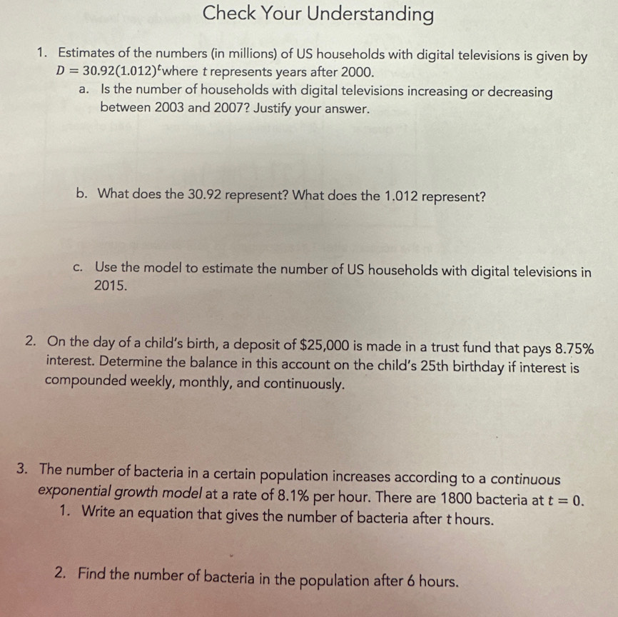 Check Your Understanding 
1. Estimates of the numbers (in millions) of US households with digital televisions is given by
D=30.92(1.012)^t where t represents years after 2000. 
a. Is the number of households with digital televisions increasing or decreasing 
between 2003 and 2007? Justify your answer. 
b. What does the 30.92 represent? What does the 1.012 represent? 
c. Use the model to estimate the number of US households with digital televisions in
2015. 
2. On the day of a child’s birth, a deposit of $25,000 is made in a trust fund that pays 8.75%
interest. Determine the balance in this account on the child's 25th birthday if interest is 
compounded weekly, monthly, and continuously. 
3. The number of bacteria in a certain population increases according to a continuous 
exponential growth model at a rate of 8.1% per hour. There are 1800 bacteria at t=0. 
1. Write an equation that gives the number of bacteria after t hours. 
2. Find the number of bacteria in the population after 6 hours.