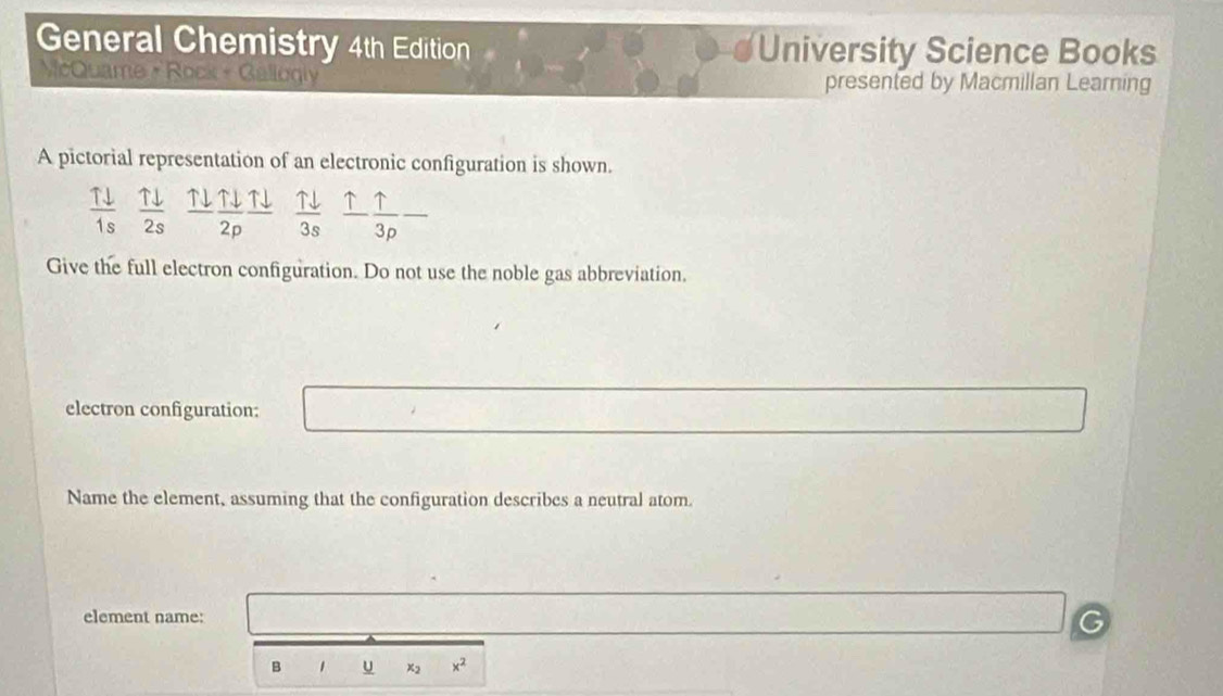 General Chemistry 4th Edition University Science Books 
McQuame + Rock + Gallogly 
presented by Macmillan Learning 
A pictorial representation of an electronic configuration is shown.
 Tdownarrow /1s   Tdownarrow /2s  1downarrow  Tdownarrow /2p frac Tdownarrow   Tdownarrow /3s   uparrow /3p  _ 
Give the full electron configuration. Do not use the noble gas abbreviation. 
electron configuration: 
Name the element, assuming that the configuration describes a neutral atom 
element name: 
B 1 u x_2 x^2