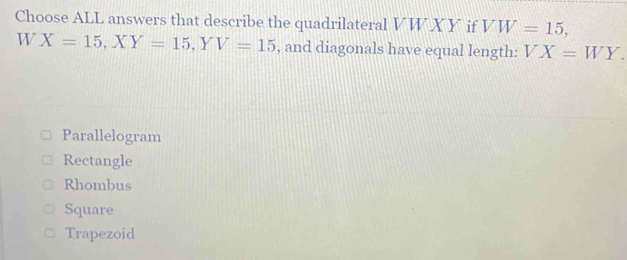 Choose ALL answers that describe the quadrilateral VW XY if VW=15, 
W X=15, XY=15, YV=15 , and diagonals have equal length: VX=WY.
Parallelogram
Rectangle
Rhombus
Square
Trapezoid