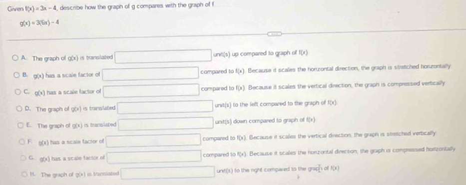 Given f(x)=3x-4 , describe how the graph of g compares with the graph of f
g(x)=3(6x)-4
A. The graph of g(x) is translated □ unit(s) ) up compared to graph of f(x)
B. g(x) has a scale factor o □ compared to f(x) Because it scales the horizontal direction, the graph is stratched horizontally
C. g(x) has a scale factor of □ compared to f(x) Because it scales the vertical direction, the graph is compressed vertically
D. The graph of g(x) is translated □ unit(s) to the left compared to the graph of f(x)
E. The graph of g(x) is transiated □ unit(s) I down compared to graph of f(x)
F g(x) has a scaln factor of □ compared to f(x) Because it scales the vertical direction, the graph is stretched vertically
G g(x) has a scale factor of □ compared to f(x) Because it scales the honzontal direction, the graph is compressed hortzontally
H. The graph of g(x) in transiated □ und(s) to the right compared to the grap ho f(x)