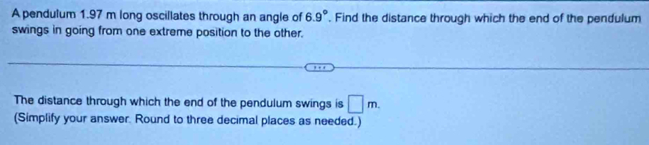 A pendulum 1.97 m long oscillates through an angle of 6.9°. Find the distance through which the end of the pendulum 
swings in going from one extreme position to the other. 
The distance through which the end of the pendulum swings is □ m. 
(Simplify your answer. Round to three decimal places as needed.)