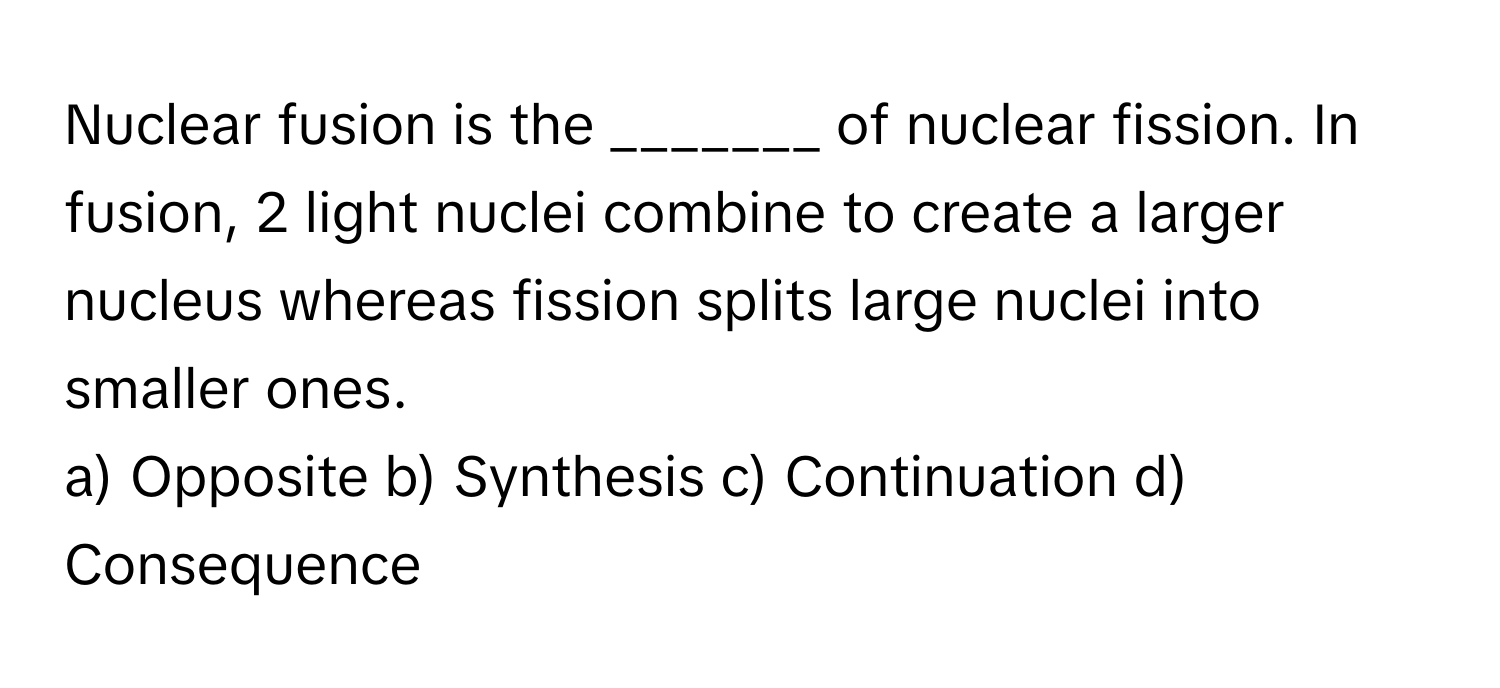 Nuclear fusion is the _______ of nuclear fission. In fusion, 2 light nuclei combine to create a larger nucleus whereas fission splits large nuclei into smaller ones.

a) Opposite b) Synthesis c) Continuation d) Consequence