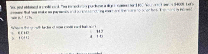 You just obtained a credit card. You immediately purchase a digital camera for $160. Your credit limit is $4000. Let's
assume that you make no payments and purchase nothing more and there are no other fees. The monthly interest
rate is 142%
What is the growth factor of your credit card balance?
a 0 0142 c 14.2
b 1 0142 d 1 42