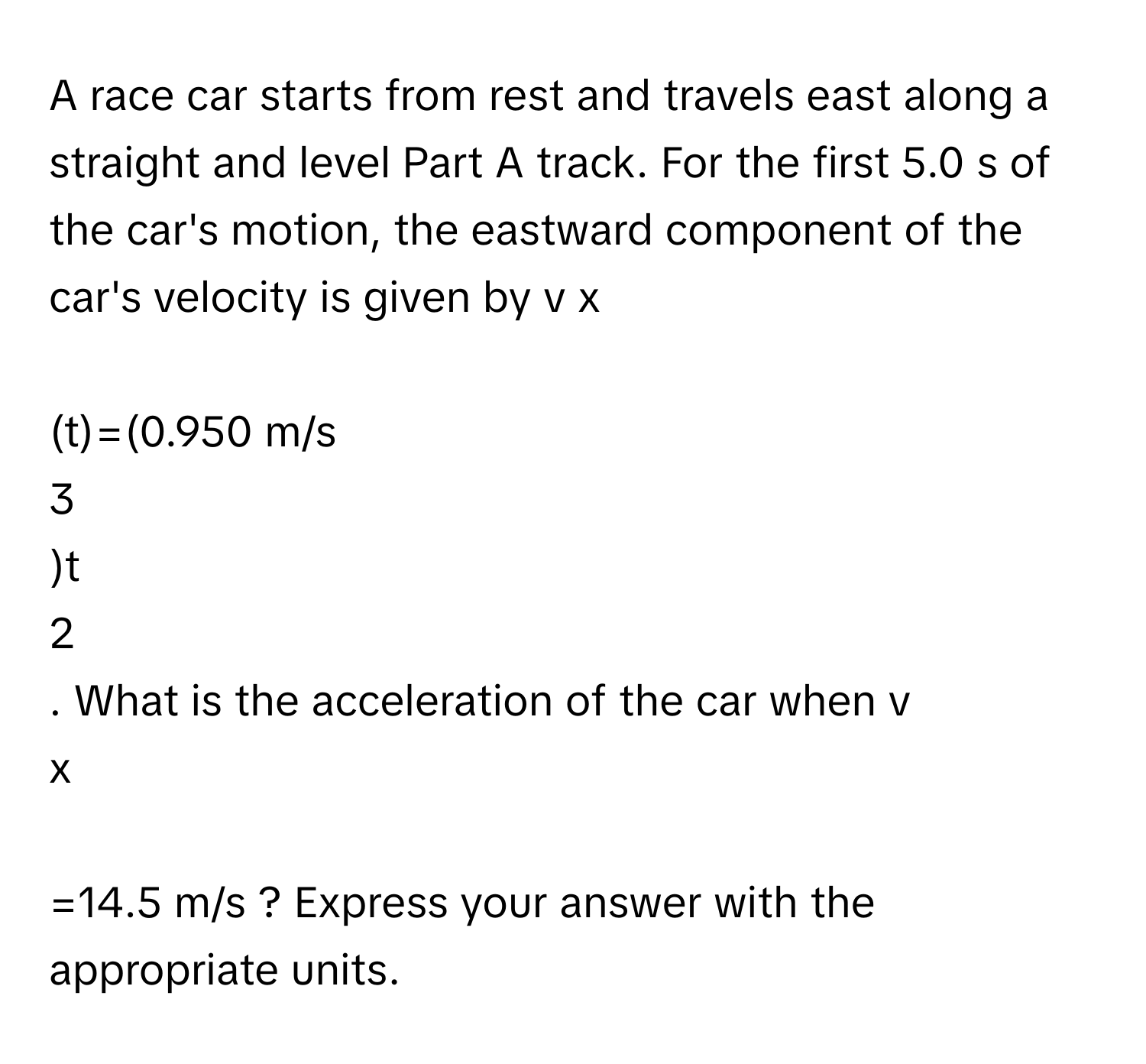 A race car starts from rest and travels east along a straight and level Part A track. For the first 5.0 s of the car's motion, the eastward component of the car's velocity is given by v   x
​
(t)=(0.950 m/s 
3
)t 
2
. What is the acceleration of the car when v 
x
​
=14.5 m/s ? Express your answer with the appropriate units.