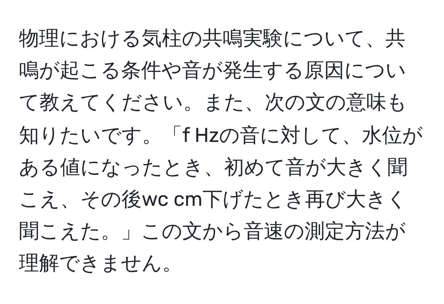 物理における気柱の共鳴実験について、共鳴が起こる条件や音が発生する原因について教えてください。また、次の文の意味も知りたいです。「f Hzの音に対して、水位がある値になったとき、初めて音が大きく聞こえ、その後wc cm下げたとき再び大きく聞こえた。」この文から音速の測定方法が理解できません。