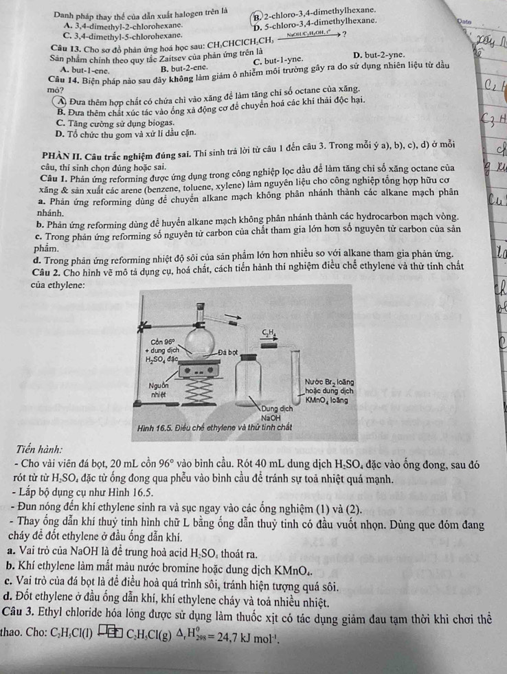 Danh pháp thay thể của dẫn xuất halogen trên là B 2-chloro-3,4-dimethylhexane.
A. 3,4-dimethyl-2-chlorohexane.
D. 5-chloro-3,4-dimethylhexane.
Date
_
C. 3,4-dimethyl-5-chlorohexane.
NaOH/C₂H₂OH, :"
Câu 13. Cho sơ đồ phản ứng hoá học sau: CH₃CHClCH₂CH, ?
Sân phẩm chính theo quy tắc Zaitsev của phản ứng trên là D. but-2-yne.
A. but-1-ene. B. but-2-ene. C. but-1-yne
Câu 14. Biện pháp nào sau đây không làm giám ô nhiễm môi trường gãy ra do sử dụng nhiên liệu từ dầu
mỏ?
Ả Đưa thêm hợp chất có chứa chì vào xăng đề làm tăng chi số octane của xăng.
B. Đưa thêm chất xúc tác vào ống xả động cơ để chuyển hoá các khí thải độc hại.
C. Tăng cường sử dụng biogas.
D. Tổ chức thu gom và xứ lí dầu cặn.
PHÀN II. Câu trắc nghiệm đúng sai. Thí sinh trả lời từ câu 1 đến câu 3. Trong mỗi ý a), b), c), d) ở mỗi
câu, thí sinh chọn đúng hoặc sai.
Câu 1. Phản ứng reforming được ứng dụng trong công nghiệp lọc dầu để làm tăng chỉ số xăng octane của
xăng & sản xuất các arene (benzene, toluene, xylene) làm nguyên liệu cho công nghiệp tổng hợp hữu cơ
a. Phản ứng reforming dùng để chuyển alkane mạch không phân nhánh thành các alkane mạch phân
nhánh.
b. Phản ứng reforming dùng đề huyển alkane mạch không phân nhánh thành các hydrocarbon mạch vòng.
c. Trong phản ứng reforming số nguyên tử carbon của chất tham gia lớn hơn số nguyên tử carbon của sản
phẩm.
d. Trong phản ứng reforming nhiệt độ sôi của sản phẩm lớn hơn nhiều so với alkane tham gia phản ứng.
Câu 2. Cho hình vẽ mô tả dụng cụ, hoá chất, cách tiến hành thí nghiệm điều chế ethylene và thử tinh chất
của ethylene:
Tiến hành:
- Cho vài viên đá bọt, 20 mL cồn 96° vào bình cầu. Rót 40 mL dung dịch H₂SO, đặc vào ống đong, sau đó
rót từ từ H₃SO, đặc từ ống đong qua phễu vào bình cầu để tránh sự toả nhiệt quá mạnh.
- Lắp bộ dụng cụ như Hình 16.5.
- Đun nóng đến khí ethylene sinh ra và sục ngay vào các ổng nghiệm (1) và (2).
- Thay ống dẫn khí thuỷ tinh hình chữ L bằng ống dẫn thuỷ tinh có đầu vuốt nhọn. Dùng que đóm đang
cháy đề đốt ethylene ở đầu ống dẫn khí.
a. Vai trò của NaOH là để trung hoà acid H₂SO, thoát ra.
b. Khí ethylene làm mất màu nước bromine hoặc dung dịch KMnO..
c. Vai trò của đá bọt là để điều hoà quá trình sôi, tránh hiện tượng quá sôi.
d. Đốt ethylene ở đầu ống dẫn khí, khí ethylene cháy và toả nhiều nhiệt.
Câu 3. Ethyl chloride hóa lóng được sử dụng làm thuốc xịt có tác dụng giảm đau tạm thời khi chơi thể
thao. Cho: C_2H_5Cl(l)xrightarrow □ □ C_2H_5Cl(g)△ _rH_(298)^o=24,7kJmol^(-1).