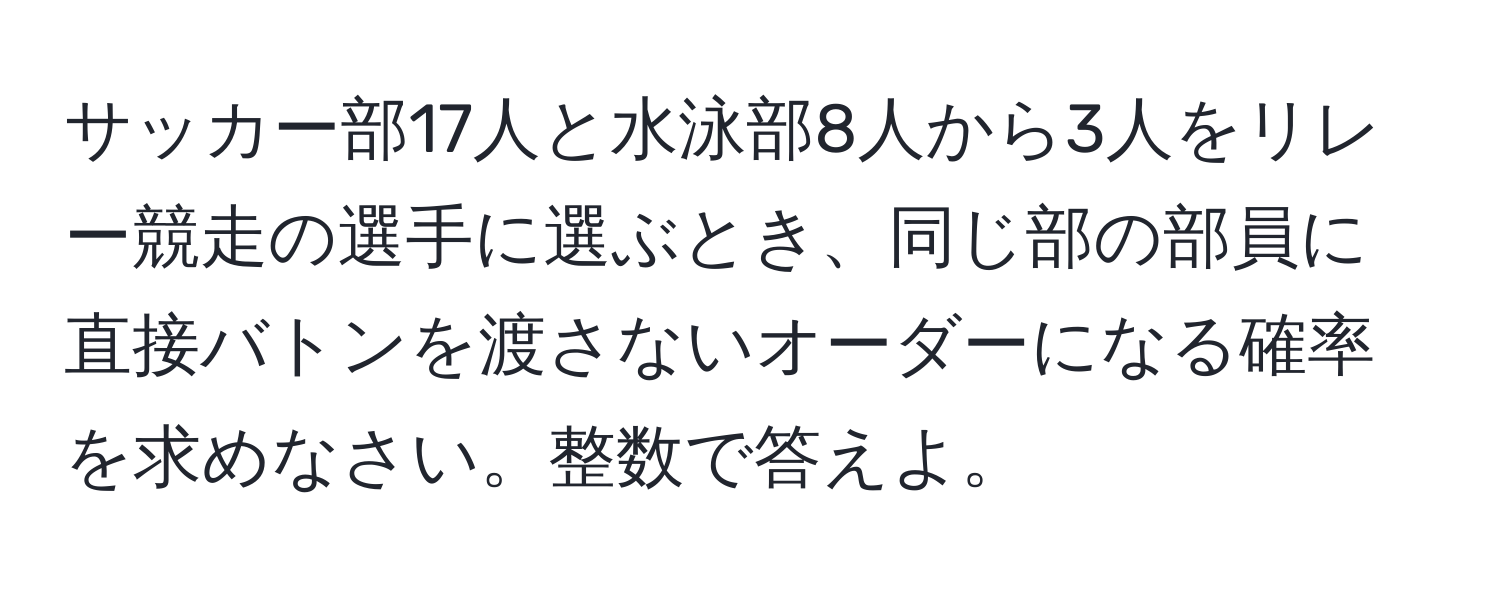 サッカー部17人と水泳部8人から3人をリレー競走の選手に選ぶとき、同じ部の部員に直接バトンを渡さないオーダーになる確率を求めなさい。整数で答えよ。