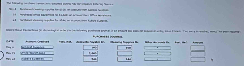 The following purchase transactions occurred during May for Elegance Catering Service: 
May 4 Purchased cleaning supplies for $100, on account from General Supplies. 
19 Purchased office equipment for $5,660, on account from Office Warehouse. 
23 Purchased cleaning supplies for $244, on account from Rubble Supplies. 
Record these transactions (in chronological order) in the following purchases journal. If an amount box does not require an entry, leave it blank. If no entry is required, select "No entry required"