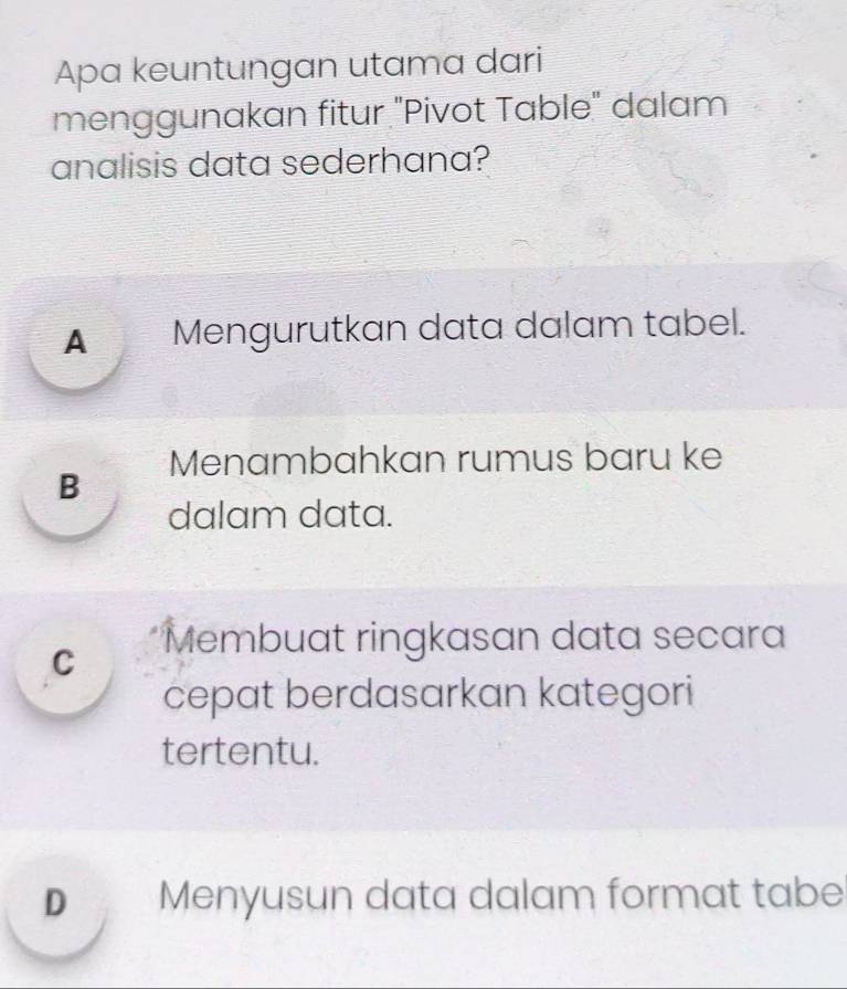 Apa keuntungan utama dari
menggunakan fitur "Pivot Table" dalam
analisis data sederhana?
▲ Mengurutkan data dalam tabel.
B Menambahkan rumus baru ke
dalam data.
C *Membuat ringkasan data secara
cepat berdasarkan kategori
tertentu.
D Menyusun data dalam format tabe