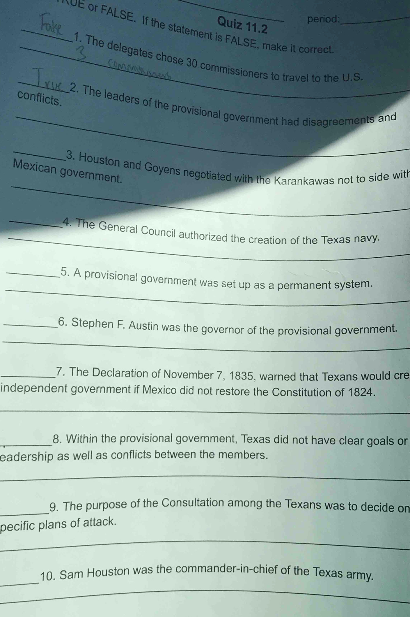 period: 
_NOE or FALSE. If the statement is FALSE, make it correct_ 
Quiz 11.2 
_ 
_1. The delegates chose 30 commissioners to travel to the U.S 
conflicts. 
_ 
2. The leaders of the provisional government had disagreements and 
_ 
_ 
3. Houston and Goyens negotiated with the Karankawas not to side with 
Mexican government. 
_ 
_4. The General Council authorized the creation of the Texas navy. 
_ 
_5. A provisional government was set up as a permanent system. 
_ 
_6. Stephen F. Austin was the governor of the provisional government. 
_7. The Declaration of November 7, 1835, warned that Texans would cre 
independent government if Mexico did not restore the Constitution of 1824. 
_ 
_8. Within the provisional government, Texas did not have clear goals or 
eadership as well as conflicts between the members. 
_ 
_ 
9. The purpose of the Consultation among the Texans was to decide on 
_ 
pecific plans of attack. 
_ 
10. Sam Houston was the commander-in-chief of the Texas army. 
_