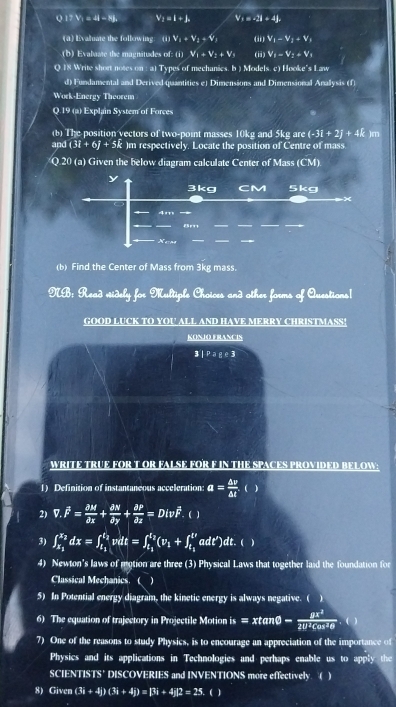 QITV_1=4I-NL V_1=l+k V_1=-3I+4J
(a) Evaluate the following (ii)V_i+V_i+V_i (ii) V_1-V_2+V_1
b) Evalvste the magnitudes of: (1) V_1+V_2+V_3 (ii) V_1-V_2+V_1
Q 18 Write short notes on : a) Types of mechanics. b ) Models. c) Hooke's Law
d) Fundanental and Derived quantities e) Dimensions and Dimensional Anallysis (f)
Work-Energy Theorem
Q.19 (a) Explain System of Forces
(b) The position yectors of two-point masses 10kg and 5kg are (-3i+2j+4k )m
and (3i+6j+5k )m respectively. Locate the position of Centre of mass.
Q.20 (a) Given the below diagram calculate Center of Mass (CM)
y
3kg CM 5kg
4m 
8m
_
_
(b) Find the Center of Mass from 3kg mass.
NB: Read videly for Multiple Choices and other forms of Questions|
GOOD LUCK TO YOU ALL AND HAVE MERRY CHRISTMASS!
KONJO FRANCIS
3|Page3
WRITE TRUE FOR T OR FALSE FOR F IN THE SPACES PROVIDED BELOW:
1) Definition of instantaneous acceleration: a= △ v/△ t  ( )
2) overline v.overline F= partial M/partial x + partial N/partial y + partial P/partial z =Divoverline F. ( )
3) ∈t _x_1^x_2dx=∈t _t_1^t_2vdt=∈t _t_1^t_2(v_1+∈t _t_1^t'adt')dt.()
4) Newton's laws of motion are three (3) Physical Laws that together laid the foundation for
Classical Mechanics. ( )
5) In Potential energy diagram, the kinetic energy is always negative. (
6) The equation of trajectory in Projectile Motion is=xtan θ - mu x^2/2U^2cos^2θ   ( )
7) One of the reasons to study Physics, is to encourage an appreciation of the importance of
Physics and its applications in Technologies and perhaps enable us to apply the
SCIENTISTS'  DISCOVERIES and INVENTIONS more effectively. ( )
8) Given (3i+4j)(3i+4j)=[3i+4j]2=25.()