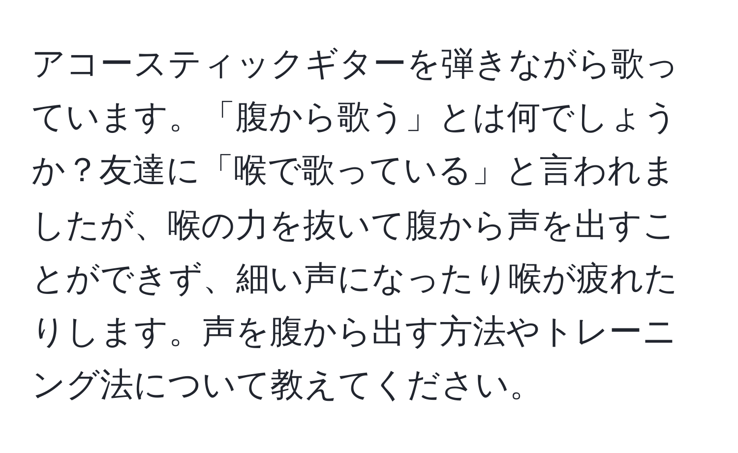 アコースティックギターを弾きながら歌っています。「腹から歌う」とは何でしょうか？友達に「喉で歌っている」と言われましたが、喉の力を抜いて腹から声を出すことができず、細い声になったり喉が疲れたりします。声を腹から出す方法やトレーニング法について教えてください。