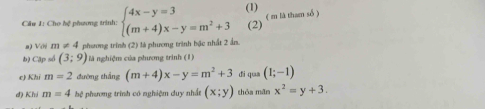 (1) 
Câu 1: Chọ hệ phương trình: beginarrayl 4x-y=3 (m+4)x-y=m^2+3endarray. °^ ( m là tham số ) 
(2) 
a) Với m!= 4 phương trình (2) là phương trình bậc nhất 2 ần. 
b) Cập số (3;9) là nghiệm của phương trình (1) 
c) Khi m=2 đường thẳng (m+4)x-y=m^2+3 di qua (1;-1)
d) Khi m=4 hệ phương trình có nghiệm duy nhất (x;y) thỏa mãn x^2=y+3.