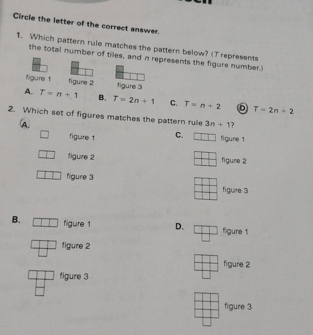 Circle the letter of the correct answer.
1. Which pattern rule matches the pattern below? (T represents
the total number of tiles, and n represents the figure number.)
figure 1 figure 2 figure 3
A. T=n+1 B. T=2n+1 C. T=n+2 D T=2n+2
2. Which set of figures matches the pattern rule 3n+1 7
A. figure 1
figure 1
C.
figure 2 figure 2
figure 3
figure 3
B. figure 1
D. figure 1
figure 2
figure 2
figure 3
figure 3